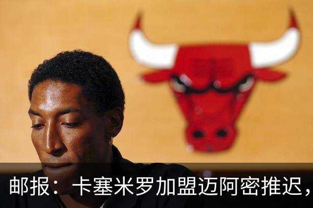 邮报：卡塞米罗加盟迈阿密推迟，洛杉矶银河索要100万美元补偿